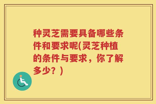 种灵芝需要具备哪些条件和要求呢(灵芝种植的条件与要求，你了解多少？)
