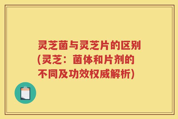 灵芝菌与灵芝片的区别(灵芝：菌体和片剂的不同及功效权威解析)