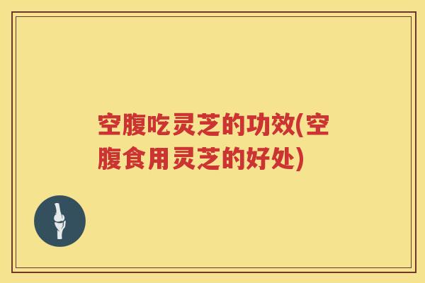 空腹吃灵芝的功效(空腹食用灵芝的好处)