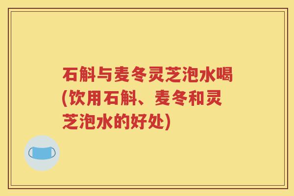 石斛与麦冬灵芝泡水喝(饮用石斛、麦冬和灵芝泡水的好处)