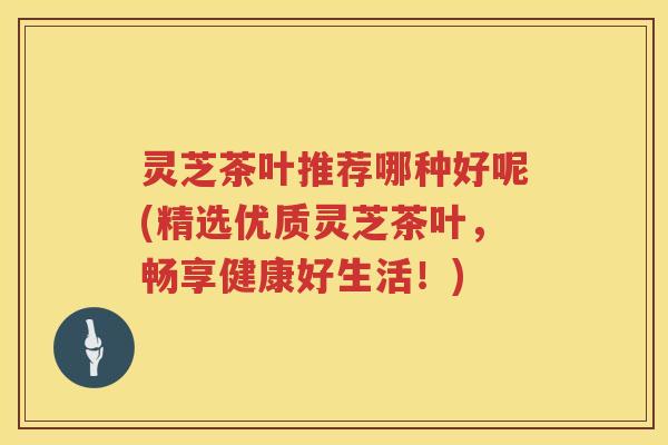 灵芝茶叶推荐哪种好呢(精选优质灵芝茶叶，畅享健康好生活！)