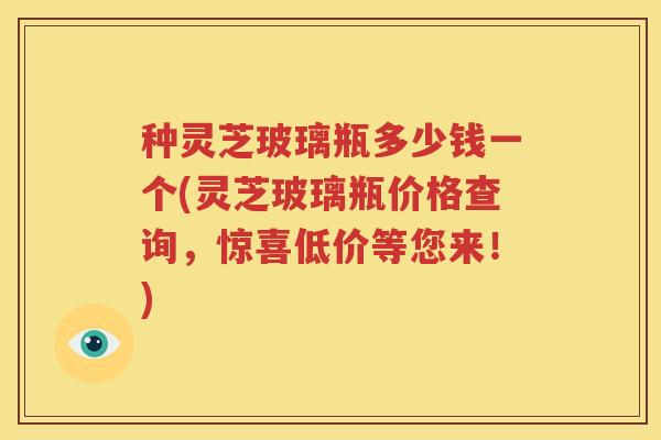 种灵芝玻璃瓶多少钱一个(灵芝玻璃瓶价格查询，惊喜低价等您来！)