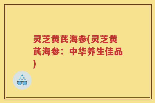 灵芝黄芪海参(灵芝黄芪海参：中华养生佳品)