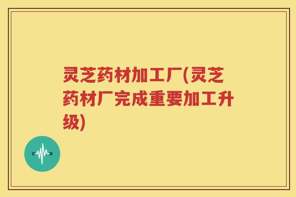 灵芝药材加工厂(灵芝药材厂完成重要加工升级) 灵芝药材加工厂(灵芝药材厂完成重要加工升级)