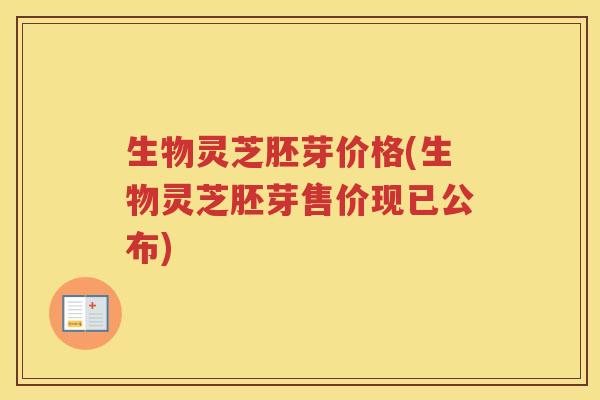 生物灵芝胚芽价格(生物灵芝胚芽售价现已公布) 生物灵芝胚芽价格(生物灵芝胚芽售价现已公布)