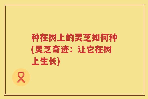 种在树上的灵芝如何种(灵芝奇迹：让它在树上生长)