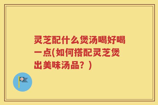 灵芝配什么煲汤喝好喝一点(如何搭配灵芝煲出美味汤品？)