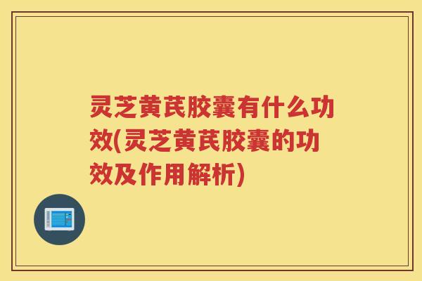 灵芝黄芪胶囊有什么功效(灵芝黄芪胶囊的功效及作用解析)