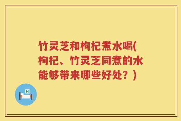 竹灵芝和枸杞煮水喝(枸杞、竹灵芝同煮的水能够带来哪些好处?) 竹灵芝和枸杞煮水喝(枸杞、竹灵芝同煮的水能够带来哪些好处?)
