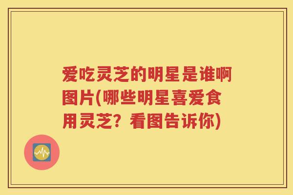 爱吃灵芝的明星是谁啊图片(哪些明星喜爱食用灵芝？看图告诉你)