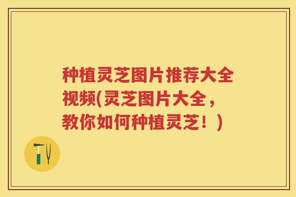 种植灵芝图片推荐大全视频(灵芝图片大全，教你如何种植灵芝！)