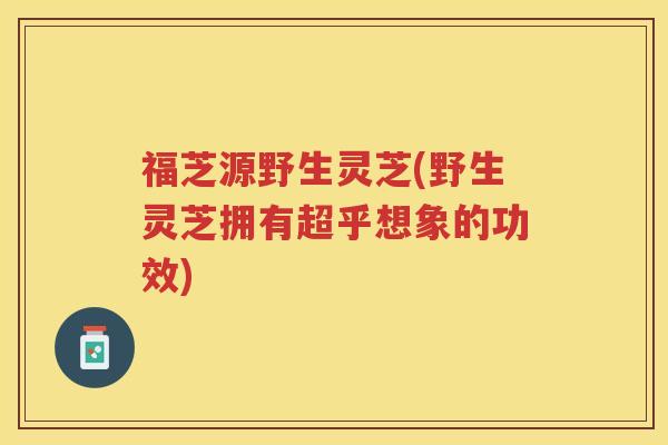 福芝源野生灵芝(野生灵芝拥有超乎想象的功效)