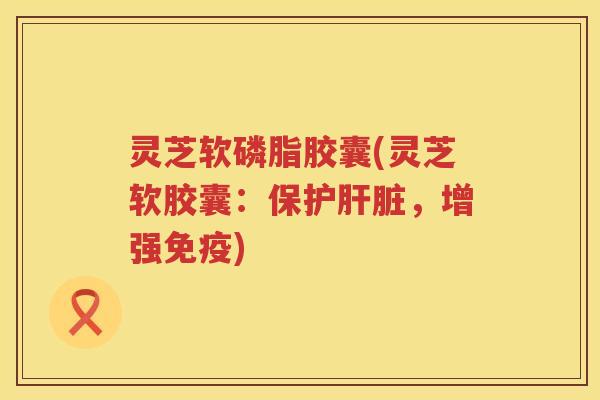 灵芝软磷脂胶囊(灵芝软胶囊：保护肝脏，增强免疫)