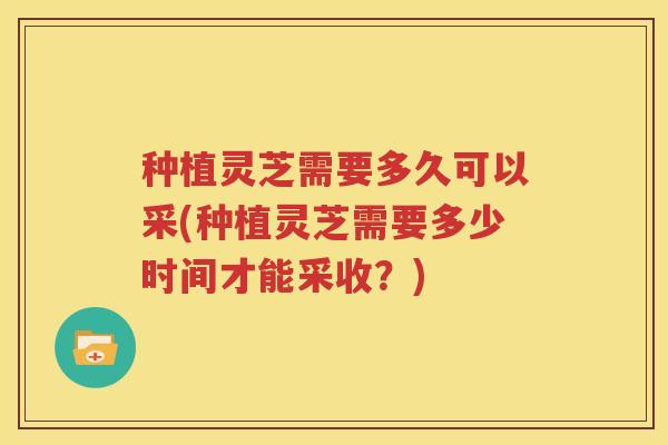 种植灵芝需要多久可以采(种植灵芝需要多少时间才能采收？)