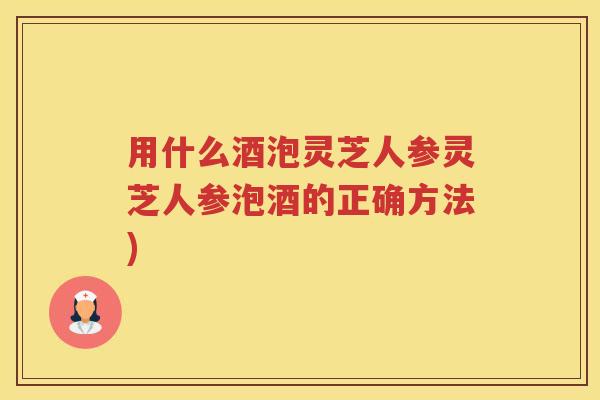 用什么酒泡灵芝人参灵芝人参泡酒的正确方法)