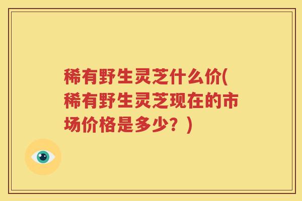 稀有野生灵芝什么价(稀有野生灵芝现在的市场价格是多少？)