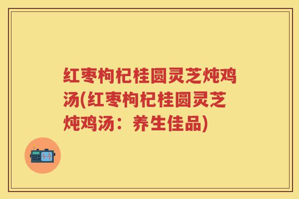 红枣枸杞桂圆灵芝炖鸡汤(红枣枸杞桂圆灵芝炖鸡汤:养生佳品) 红枣枸杞桂圆灵芝炖鸡汤(红枣枸杞桂圆灵芝炖鸡汤:养生佳品)
