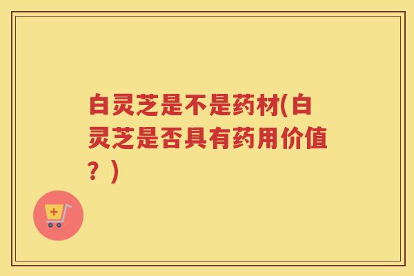 白灵芝是不是药材(白灵芝是否具有药用价值？)