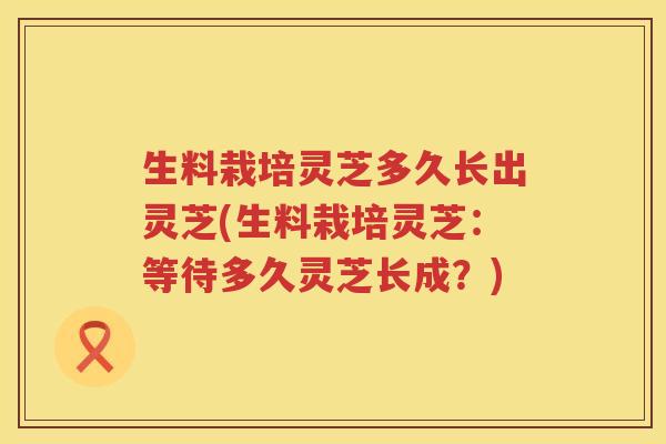生料栽培灵芝多久长出灵芝(生料栽培灵芝：等待多久灵芝长成？)