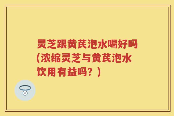 灵芝跟黄芪泡水喝好吗(浓缩灵芝与黄芪泡水饮用有益吗？)