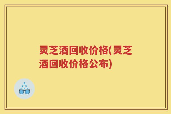 灵芝酒回收价格(灵芝酒回收价格公布)