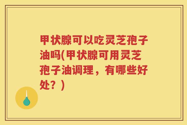 甲状腺可以吃灵芝孢子油吗(甲状腺可用灵芝孢子油调理，有哪些好处？)