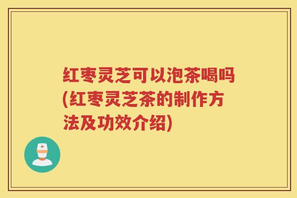 红枣灵芝可以泡茶喝吗(红枣灵芝茶的制作方法及功效介绍)