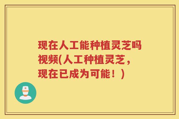 现在人工能种植灵芝吗视频(人工种植灵芝，现在已成为可能！)