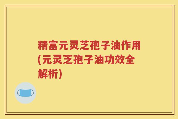 精富元灵芝孢子油作用(元灵芝孢子油功效全解析)