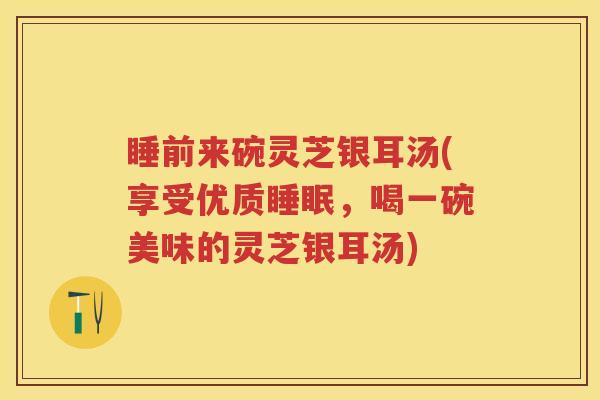 睡前来碗灵芝银耳汤(享受优质睡眠，喝一碗美味的灵芝银耳汤)