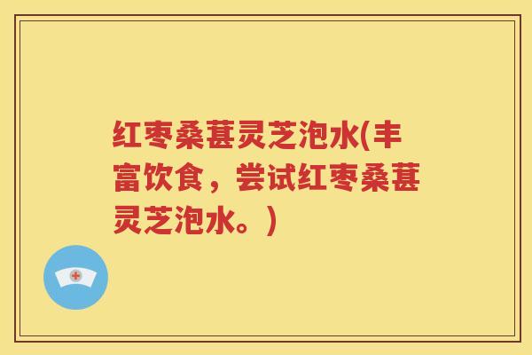 红枣桑葚灵芝泡水(丰富饮食，尝试红枣桑葚灵芝泡水。)