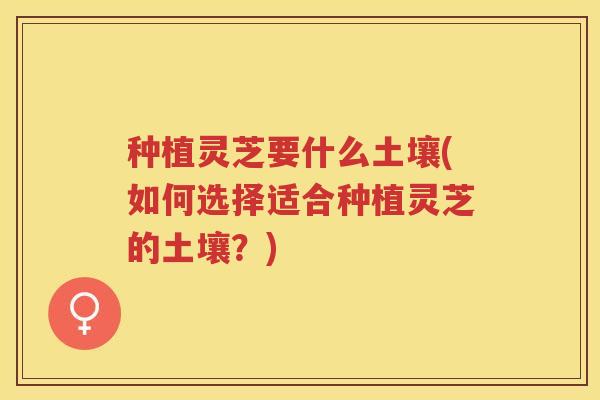 种植灵芝要什么土壤(如何选择适合种植灵芝的土壤？)