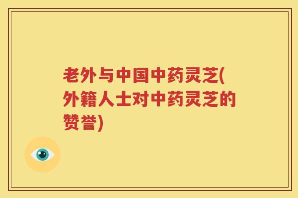 老外与中国中药灵芝(外籍人士对中药灵芝的赞誉)