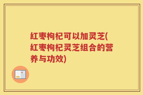 红枣枸杞可以加灵芝(红枣枸杞灵芝组合的营养与功效)