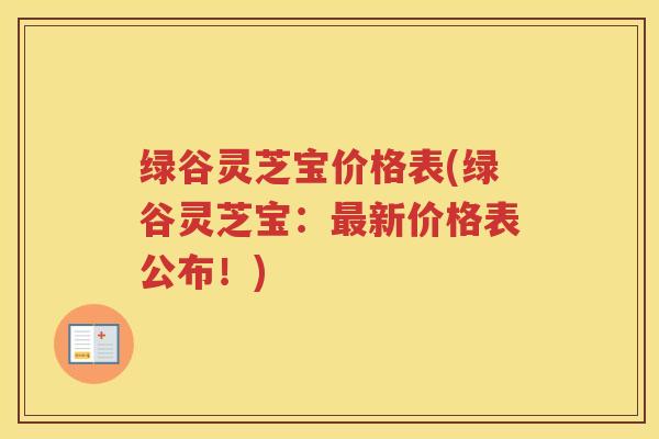 绿谷灵芝宝价格表(绿谷灵芝宝：新价格表公布！)