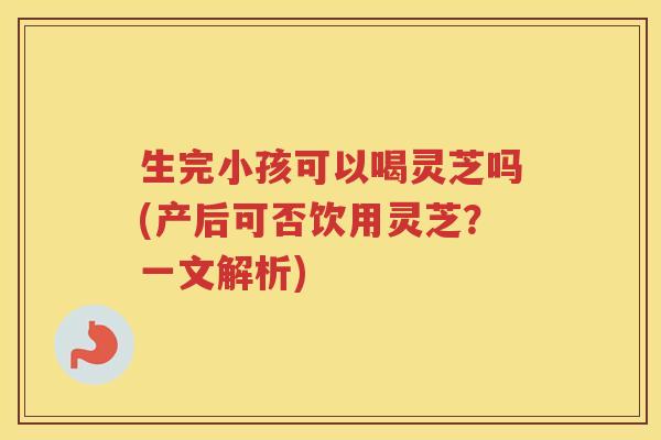 生完小孩可以喝灵芝吗(产后可否饮用灵芝？一文解析)