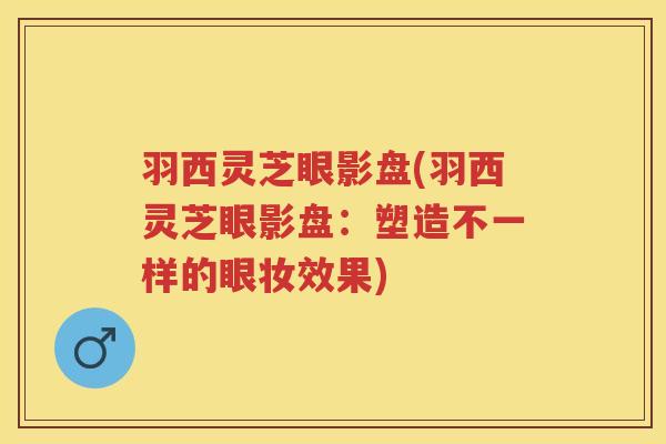 羽西灵芝眼影盘(羽西灵芝眼影盘：塑造不一样的眼妆效果)