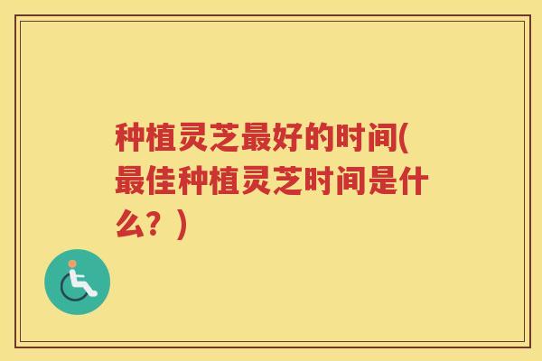 种植灵芝好的时间(佳种植灵芝时间是什么？)