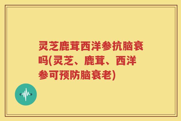 灵芝鹿茸西洋参抗脑衰吗(灵芝、鹿茸、西洋参可预防脑衰老)