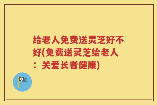 给老人免费送灵芝好不好(免费送灵芝给老人：关爱长者健康)