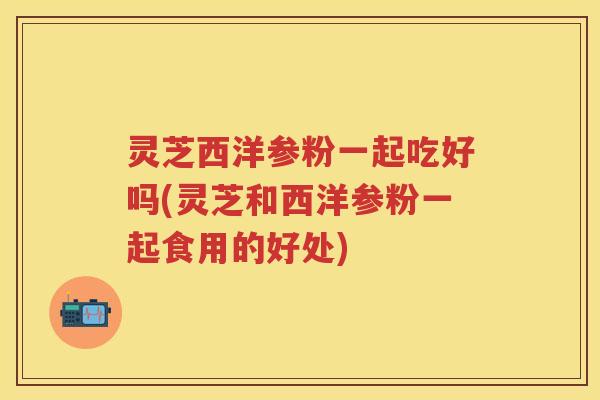 灵芝西洋参粉一起吃好吗(灵芝和西洋参粉一起食用的好处) 灵芝西洋参粉一起吃好吗(灵芝和西洋参粉一起食用的好处)