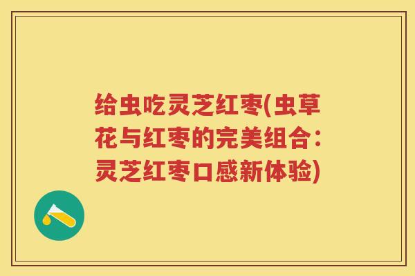 给虫吃灵芝红枣(虫草花与红枣的完美组合：灵芝红枣口感新体验)