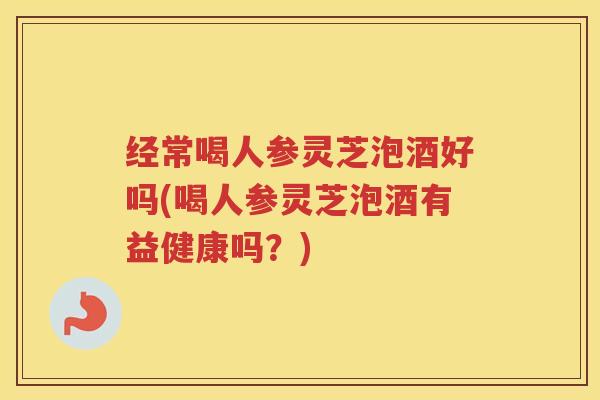 经常喝人参灵芝泡酒好吗(喝人参灵芝泡酒有益健康吗？)
