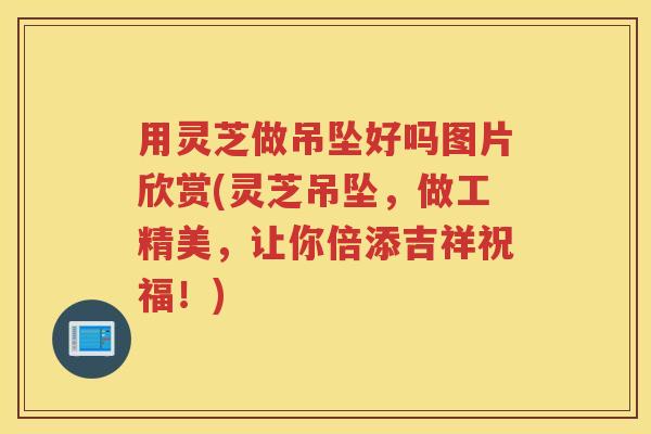 用灵芝做吊坠好吗图片欣赏(灵芝吊坠，做工精美，让你倍添吉祥祝福！)