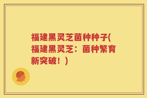 福建黑灵芝菌种种子(福建黑灵芝：菌种繁育新突破！)