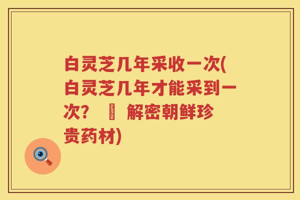 白灵芝几年采收一次(白灵芝几年才能采到一次？ – 解密朝鲜珍贵药材)