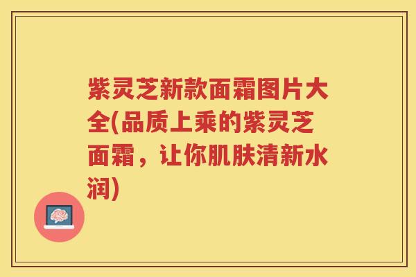 紫灵芝新款面霜图片大全(品质上乘的紫灵芝面霜,让你清新水润) 紫灵芝新款面霜图片大全(品质上乘的紫灵芝面霜,让你清新水润)