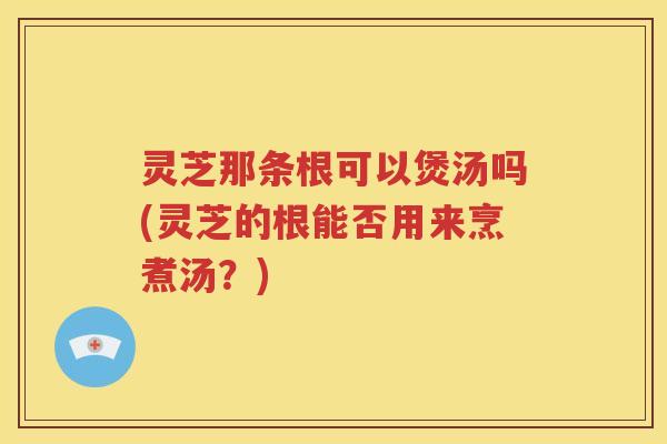 灵芝那条根可以煲汤吗(灵芝的根能否用来烹煮汤?) 灵芝那条根可以煲汤吗(灵芝的根能否用来烹煮汤?)