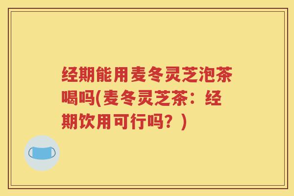 经期能用麦冬灵芝泡茶喝吗(麦冬灵芝茶：经期饮用可行吗？)
