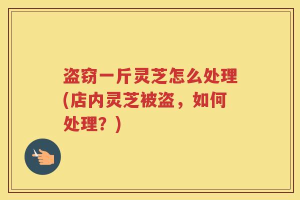 盗窃一斤灵芝怎么处理(店内灵芝被盗，如何处理？)